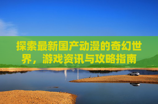 探索最新国产动漫的奇幻世界，游戏资讯与攻略指南