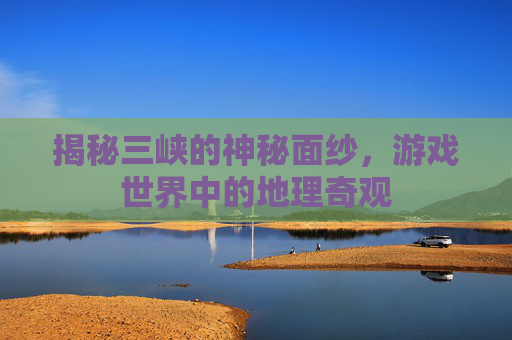 揭秘三峡的神秘面纱，游戏世界中的地理奇观