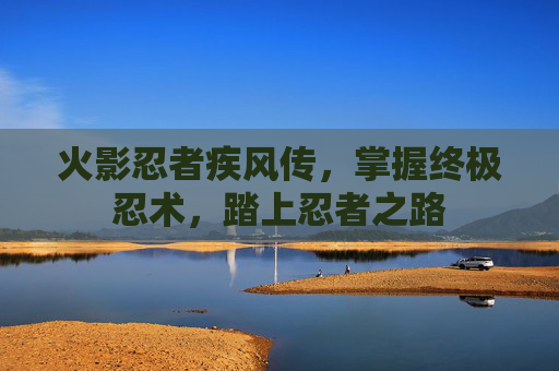 火影忍者疾风传,掌握终极忍术,踏上忍者之路 火影忍者疾风传,掌握终极忍术,踏上忍者之路