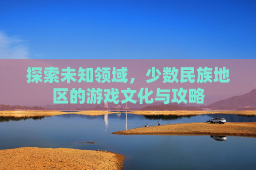 探索未知领域，少数民族地区的游戏文化与攻略