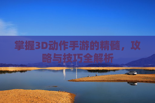 掌握3D动作手游的精髓,攻略与技巧全解析 掌握3D动作手游的精髓,攻略与技巧全解析