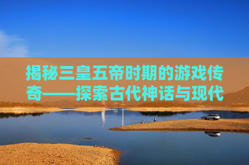 揭秘三皇五帝时期的游戏传奇——探索古代神话与现代游戏的奇妙融合