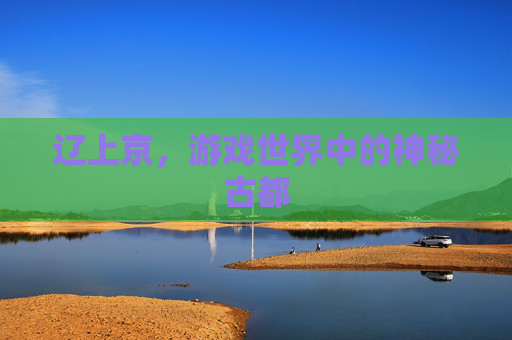 辽上京，游戏世界中的神秘古都