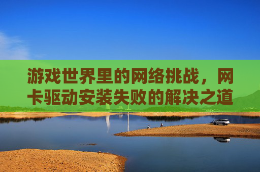 游戏世界里的网络挑战,网卡驱动安装失败的解决之道 游戏世界里的网络挑战,网卡驱动安装失败的解决之道