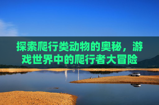 探索爬行类动物的奥秘，游戏世界中的爬行者大冒险
