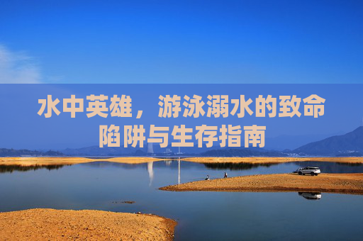 水中英雄，游泳溺水的致命陷阱与生存指南