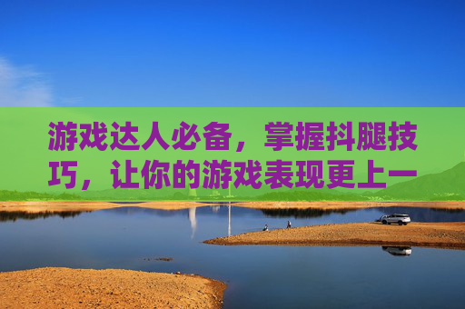 游戏达人必备，掌握抖腿技巧，让你的游戏表现更上一层楼！