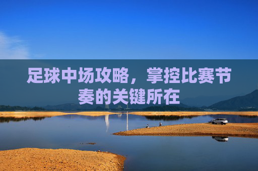 足球中场攻略，掌控比赛节奏的关键所在