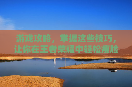 游戏攻略，掌握这些技巧，让你在王者荣耀中轻松瘦脸！