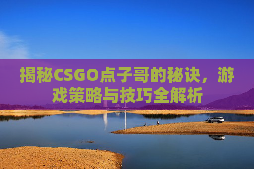 揭秘CSGO点子哥的秘诀，游戏策略与技巧全解析