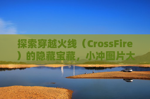 探索穿越火线（CrossFire）的隐藏宝藏，小冲图片大全