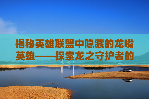 揭秘英雄联盟中隐藏的龙嘴英雄——探索龙之守护者的奥秘