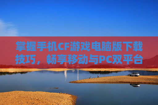 掌握手机CF游戏电脑版下载技巧，畅享移动与PC双平台乐趣