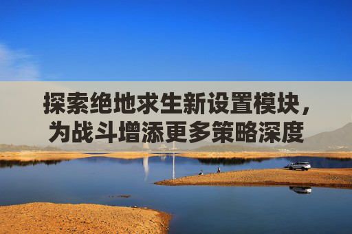 探索绝地求生新设置模块，为战斗增添更多策略深度