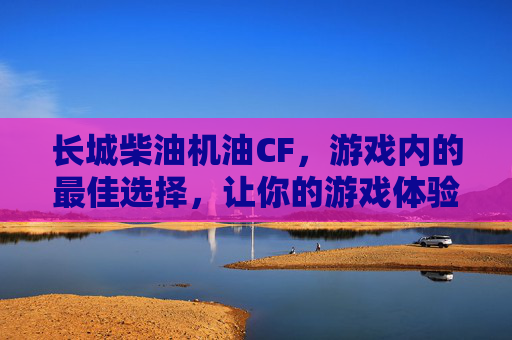 长城柴油机油CF，游戏内的最佳选择，让你的游戏体验更加出色！