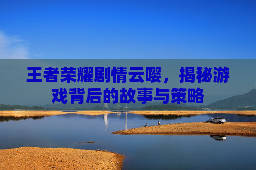 王者荣耀剧情云嘤，揭秘游戏背后的故事与策略