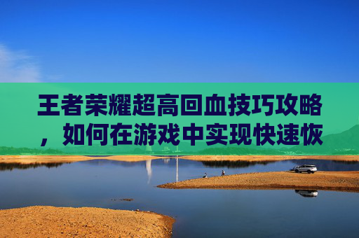 王者荣耀超高回血技巧攻略，如何在游戏中实现快速恢复？