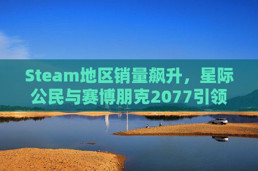 Steam地区销量飙升，星际公民与赛博朋克2077引领热潮