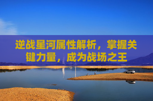 逆战星河属性解析，掌握关键力量，成为战场之王