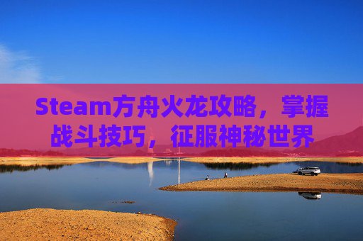 Steam方舟火龙攻略，掌握战斗技巧，征服神秘世界