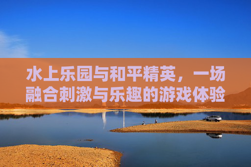 水上乐园与和平精英，一场融合刺激与乐趣的游戏体验