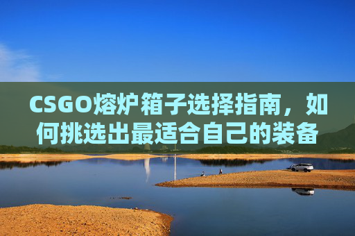 CSGO熔炉箱子选择指南，如何挑选出最适合自己的装备