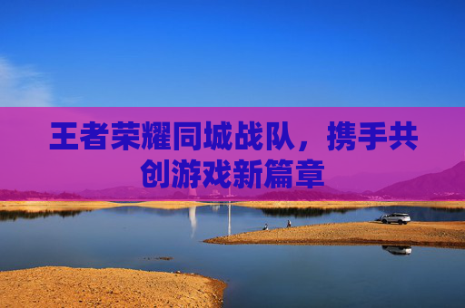 王者荣耀同城战队，携手共创游戏新篇章