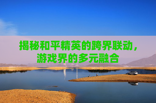 揭秘和平精英的跨界联动，游戏界的多元融合