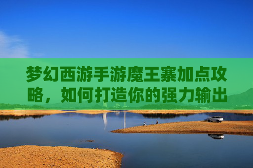 梦幻西游手游魔王寨加点攻略,如何打造你的强力输出 梦幻西游手游魔王寨加点攻略,如何打造你的强力输出