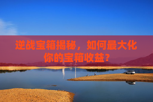 逆战宝箱揭秘，如何最大化你的宝箱收益？