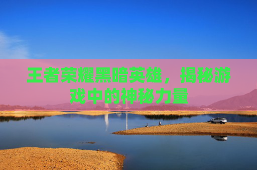 王者荣耀黑暗英雄，揭秘游戏中的神秘力量