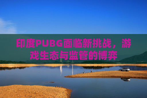 印度PUBG面临新挑战，游戏生态与监管的博弈