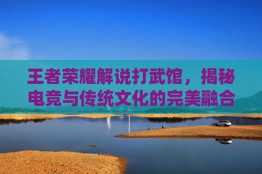 王者荣耀解说打武馆，揭秘电竞与传统文化的完美融合