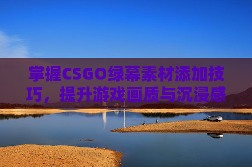 掌握CSGO绿幕素材添加技巧，提升游戏画质与沉浸感
