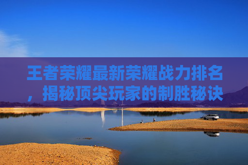 王者荣耀最新荣耀战力排名，揭秘顶尖玩家的制胜秘诀