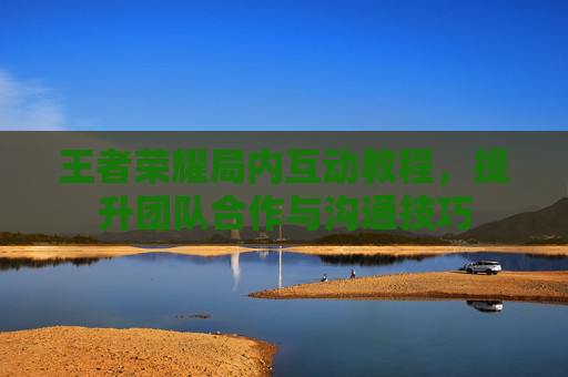 王者荣耀局内互动教程，提升团队合作与沟通技巧