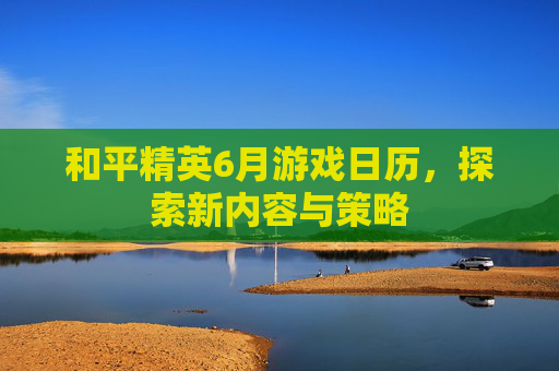 和平精英6月游戏日历，探索新内容与策略