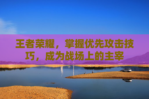 王者荣耀，掌握优先攻击技巧，成为战场上的主宰