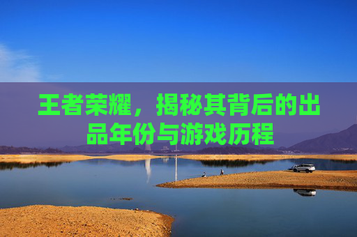 王者荣耀，揭秘其背后的出品年份与游戏历程