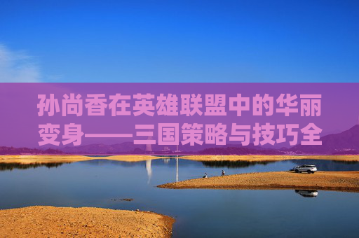 孙尚香在英雄联盟中的华丽变身——三国策略与技巧全解析