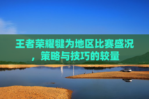 王者荣耀犍为地区比赛盛况，策略与技巧的较量