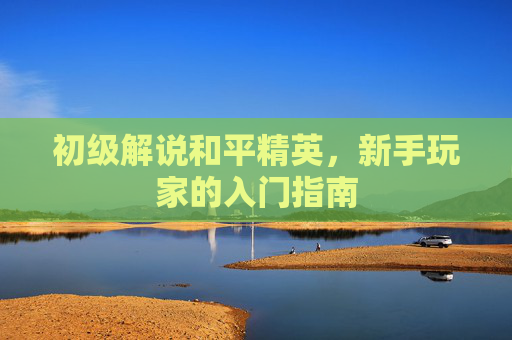 初级解说和平精英，新手玩家的入门指南