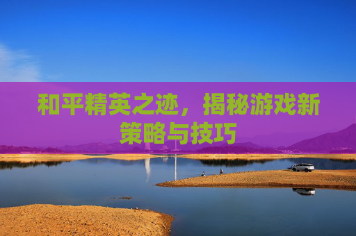 和平精英之迹，揭秘游戏新策略与技巧