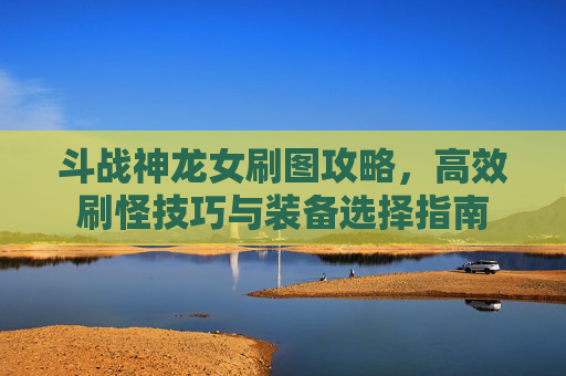 斗战神龙女刷图攻略,高效刷怪技巧与装备选择指南 斗战神龙女刷图攻略,高效刷怪技巧与装备选择指南
