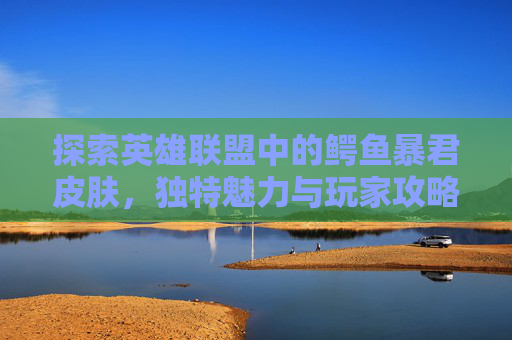 探索英雄联盟中的鳄鱼暴君皮肤，独特魅力与玩家攻略
