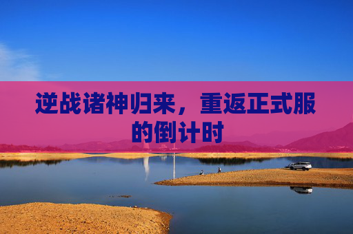 逆战诸神归来，重返正式服的倒计时