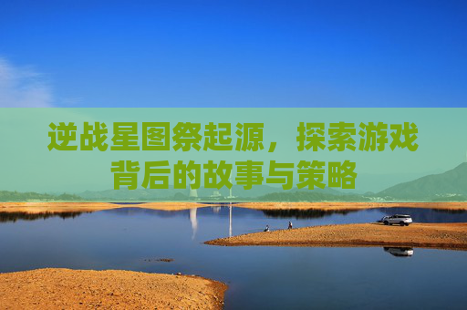 逆战星图祭起源，探索游戏背后的故事与策略