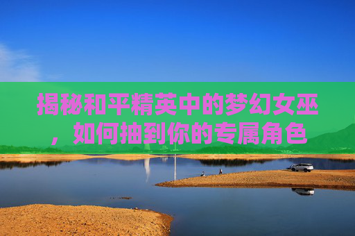 揭秘和平精英中的梦幻女巫，如何抽到你的专属角色