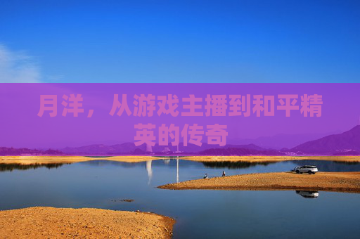 月洋，从游戏主播到和平精英的传奇
