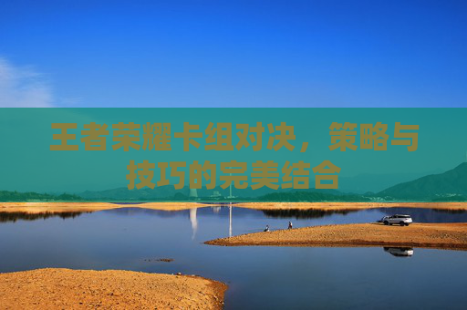 王者荣耀卡组对决，策略与技巧的完美结合